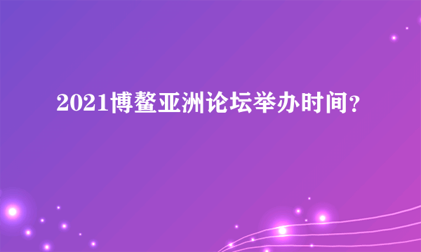 2021博鳌亚洲论坛举办时间？