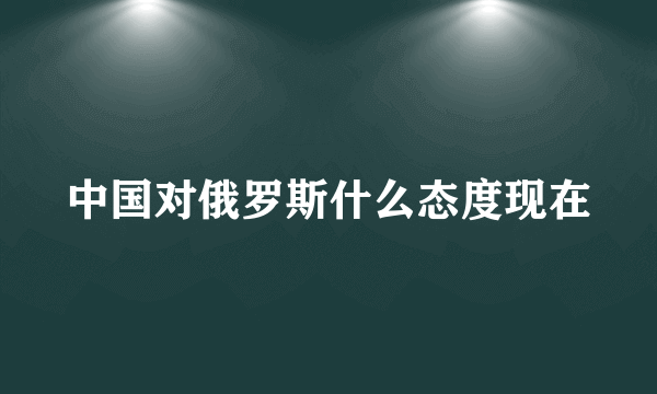 中国对俄罗斯什么态度现在