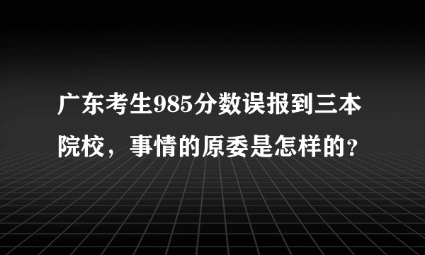 广东考生985分数误报到三本院校，事情的原委是怎样的？