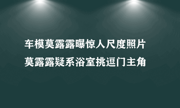 车模莫露露曝惊人尺度照片   莫露露疑系浴室挑逗门主角