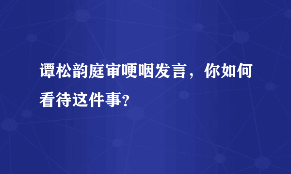 谭松韵庭审哽咽发言，你如何看待这件事？