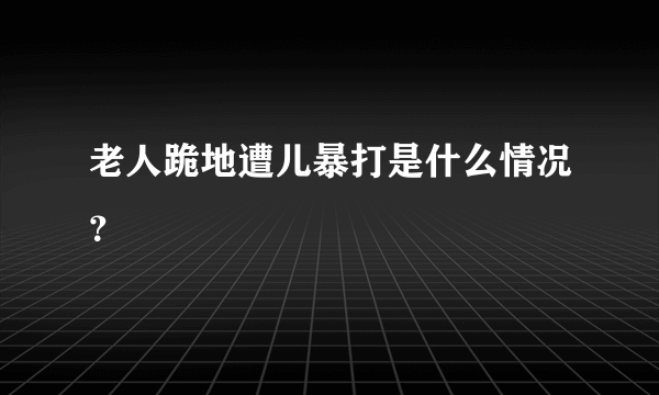 老人跪地遭儿暴打是什么情况？