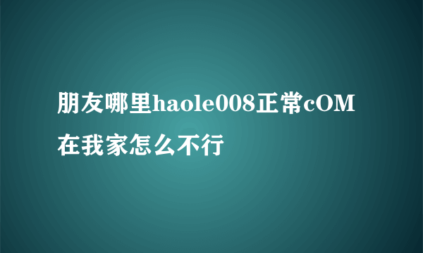朋友哪里haole008正常cOM在我家怎么不行