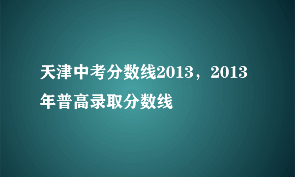 天津中考分数线2013，2013年普高录取分数线