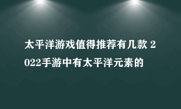 太平洋游戏值得推荐有几款 2022手游中有太平洋元素的