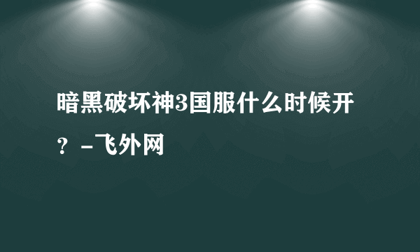 暗黑破坏神3国服什么时候开？-飞外网