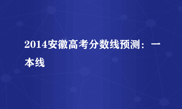 2014安徽高考分数线预测：一本线