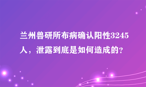 兰州兽研所布病确认阳性3245人，泄露到底是如何造成的？