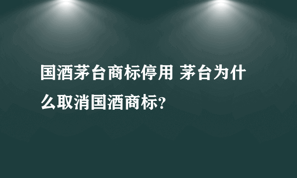 国酒茅台商标停用 茅台为什么取消国酒商标？