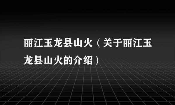 丽江玉龙县山火（关于丽江玉龙县山火的介绍）