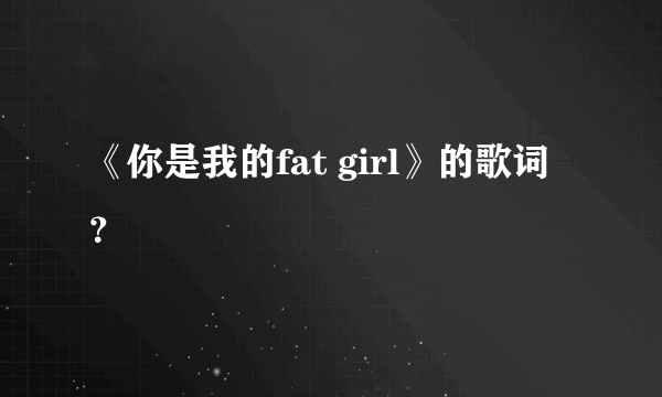 《你是我的fat girl》的歌词？