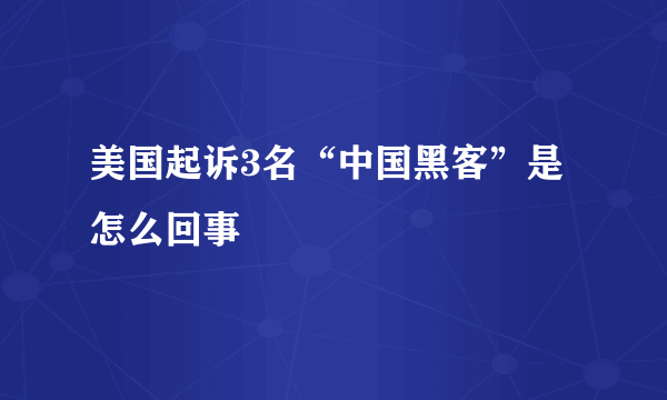 美国起诉3名“中国黑客”是怎么回事