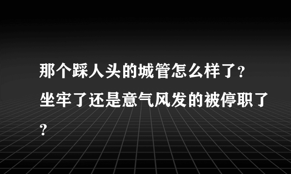 那个踩人头的城管怎么样了？坐牢了还是意气风发的被停职了？