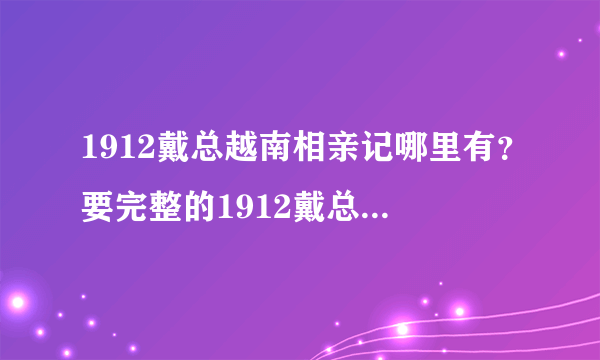 1912戴总越南相亲记哪里有？要完整的1912戴总越南相亲记？