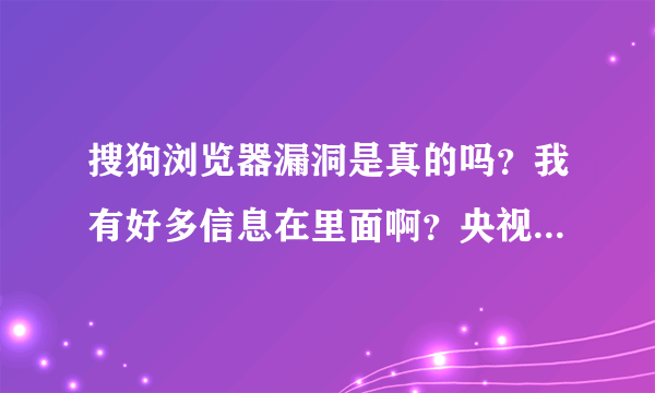 搜狗浏览器漏洞是真的吗？我有好多信息在里面啊？央视都报导了！