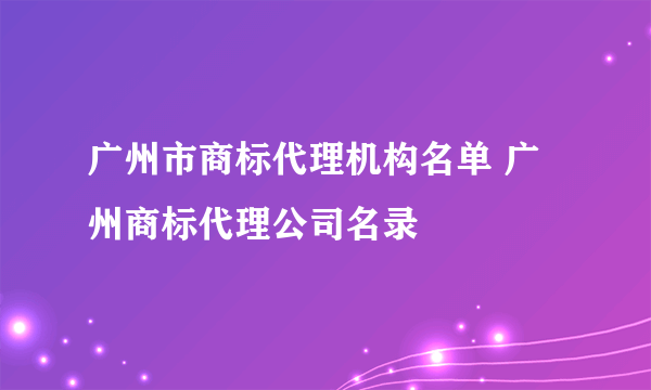 广州市商标代理机构名单 广州商标代理公司名录