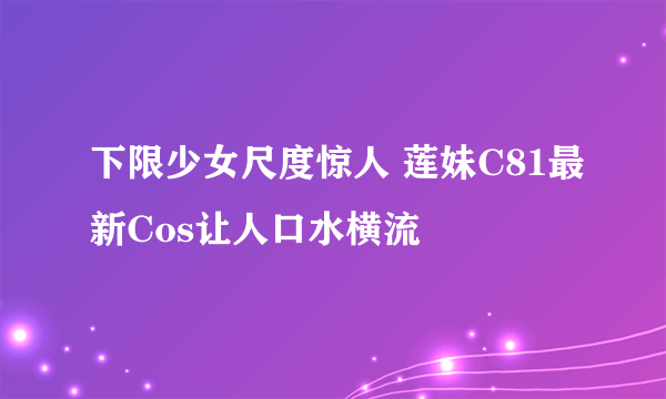 下限少女尺度惊人 莲妹C81最新Cos让人口水横流