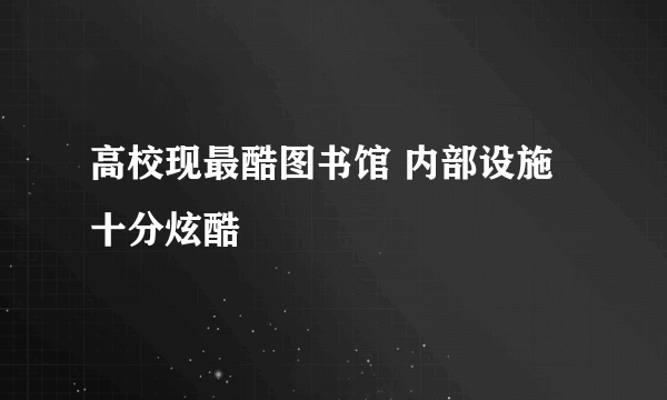 高校现最酷图书馆 内部设施十分炫酷