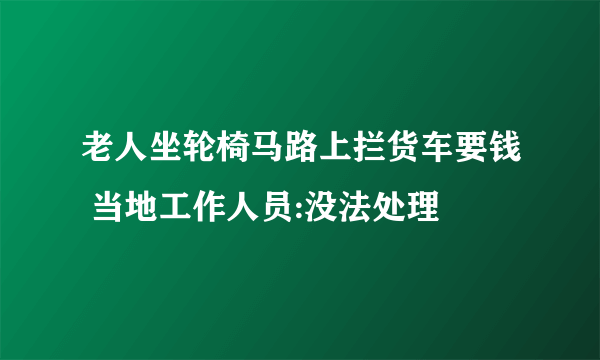 老人坐轮椅马路上拦货车要钱 当地工作人员:没法处理