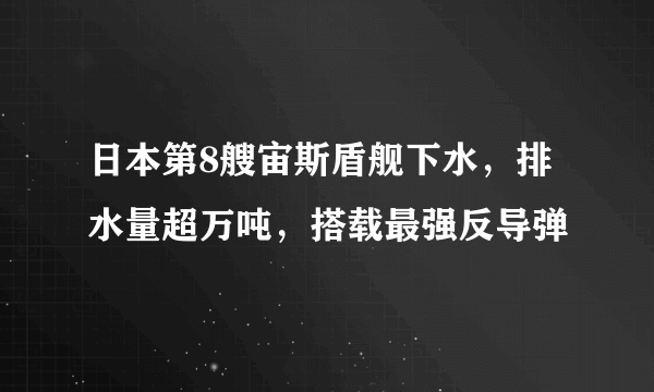 日本第8艘宙斯盾舰下水，排水量超万吨，搭载最强反导弹