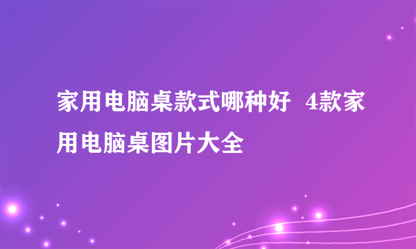 家用电脑桌款式哪种好  4款家用电脑桌图片大全