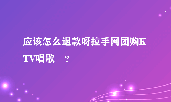 应该怎么退款呀拉手网团购KTV唱歌劵？