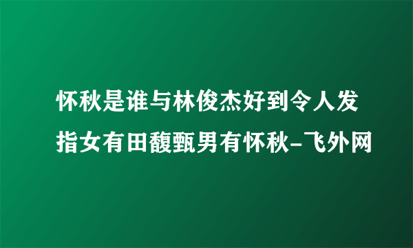 怀秋是谁与林俊杰好到令人发指女有田馥甄男有怀秋-飞外网