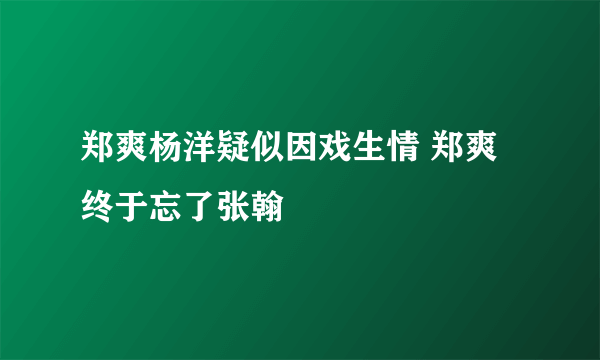郑爽杨洋疑似因戏生情 郑爽终于忘了张翰