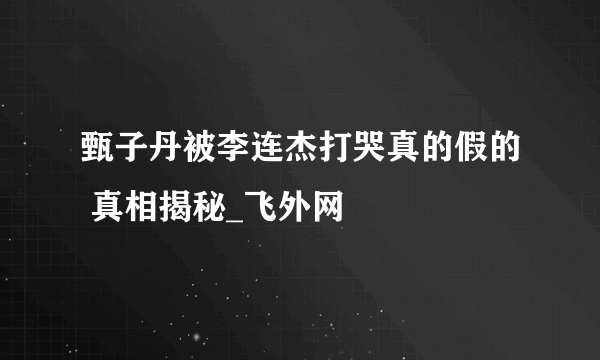 甄子丹被李连杰打哭真的假的 真相揭秘_飞外网