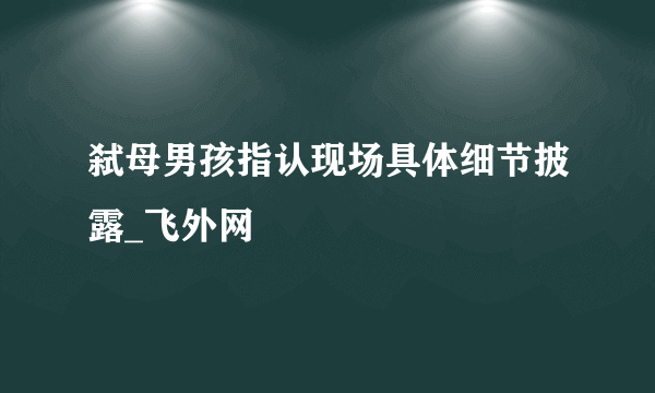 弑母男孩指认现场具体细节披露_飞外网