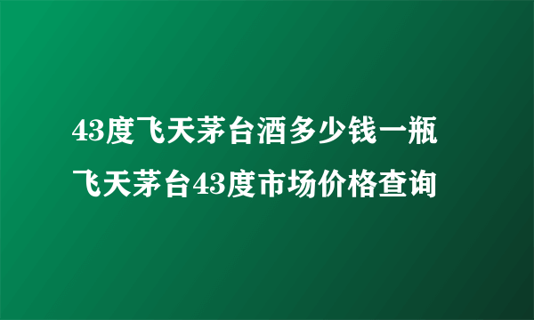 43度飞天茅台酒多少钱一瓶 飞天茅台43度市场价格查询