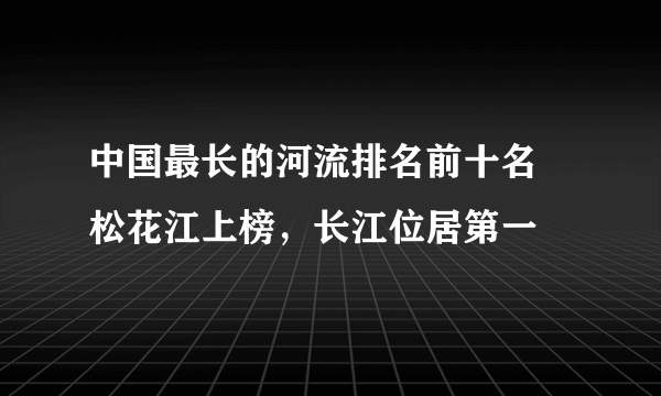 中国最长的河流排名前十名 松花江上榜，长江位居第一