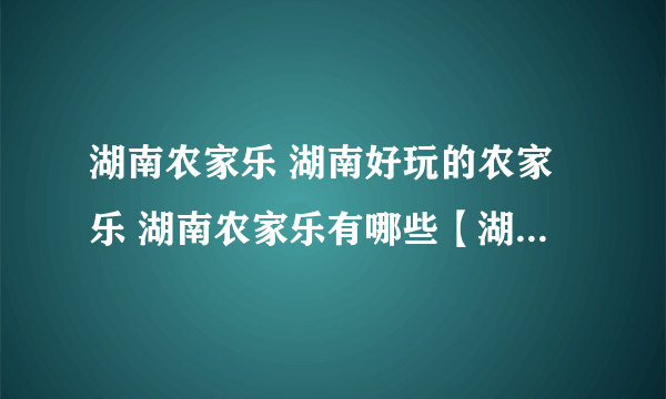 湖南农家乐 湖南好玩的农家乐 湖南农家乐有哪些【湖南旅游】
