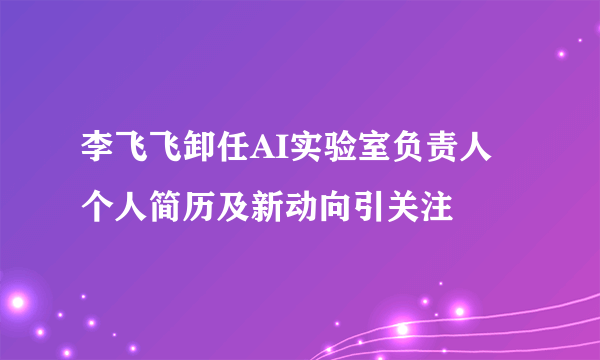李飞飞卸任AI实验室负责人 个人简历及新动向引关注