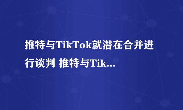推特与TikTok就潜在合并进行谈判 推特与TikTok谈判