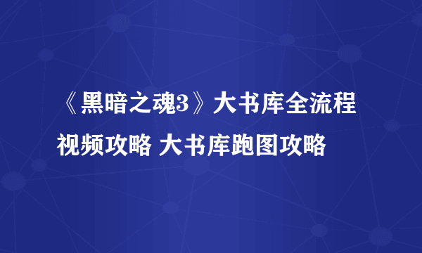 《黑暗之魂3》大书库全流程视频攻略 大书库跑图攻略