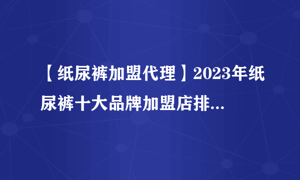 【纸尿裤加盟代理】2023年纸尿裤十大品牌加盟店排行榜 纸尿裤行业发展趋势分析