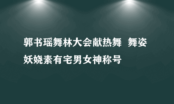 郭书瑶舞林大会献热舞  舞姿妖娆素有宅男女神称号