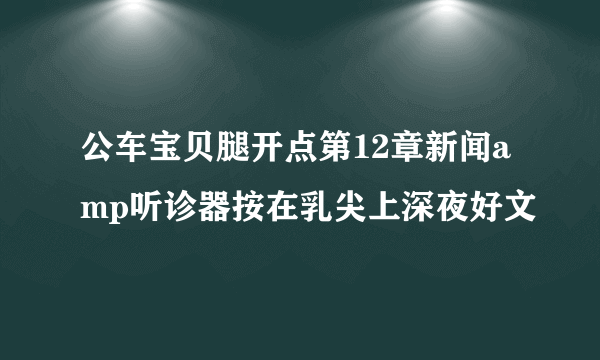 公车宝贝腿开点第12章新闻amp听诊器按在乳尖上深夜好文