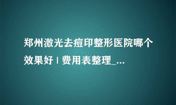 郑州激光去痘印整形医院哪个效果好 | 费用表整理_痘印不知道用什么药可以去掉？