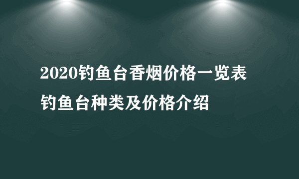 2020钓鱼台香烟价格一览表 钓鱼台种类及价格介绍