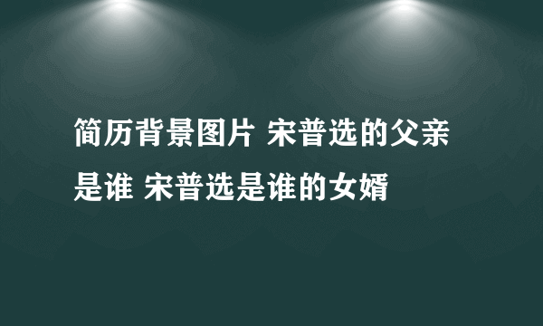 简历背景图片 宋普选的父亲是谁 宋普选是谁的女婿
