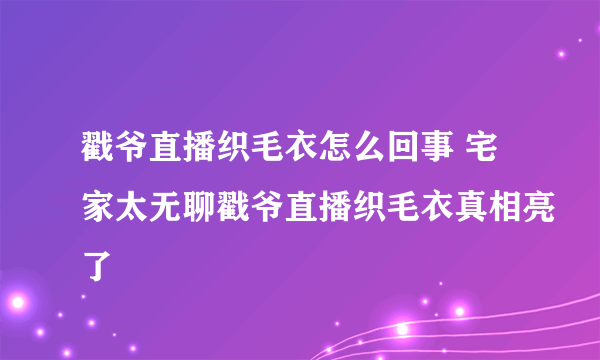 戳爷直播织毛衣怎么回事 宅家太无聊戳爷直播织毛衣真相亮了