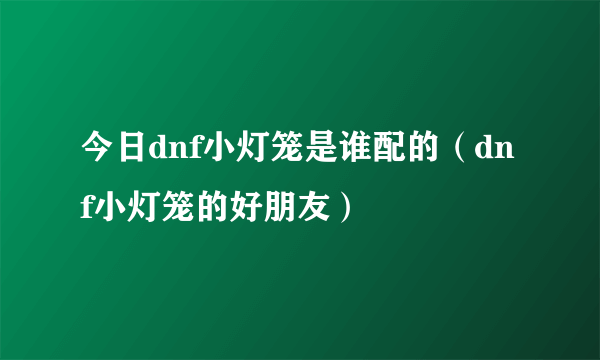 今日dnf小灯笼是谁配的（dnf小灯笼的好朋友）
