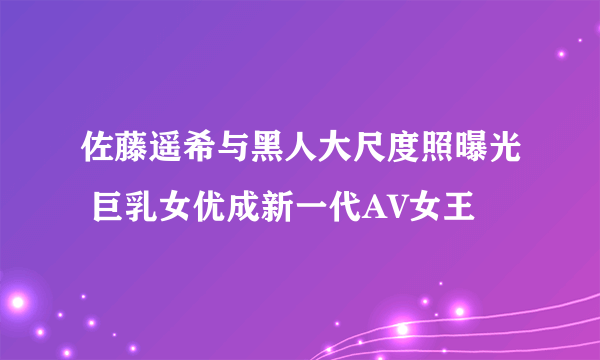 佐藤遥希与黑人大尺度照曝光 巨乳女优成新一代AV女王