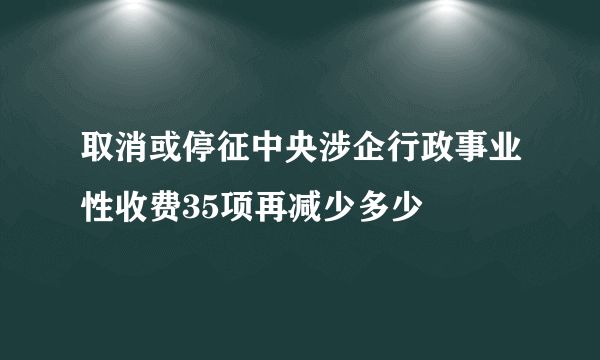 取消或停征中央涉企行政事业性收费35项再减少多少