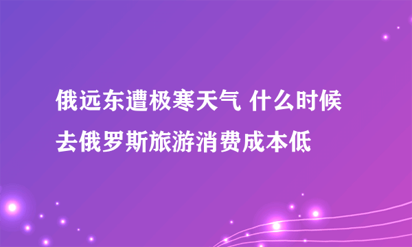 俄远东遭极寒天气 什么时候去俄罗斯旅游消费成本低