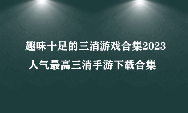趣味十足的三消游戏合集2023 人气最高三消手游下载合集