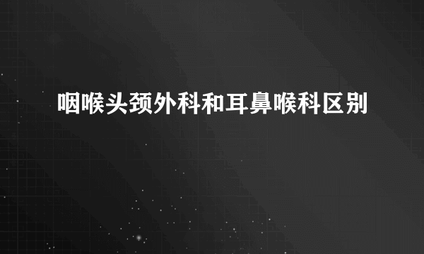 咽喉头颈外科和耳鼻喉科区别