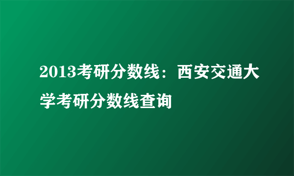 2013考研分数线：西安交通大学考研分数线查询